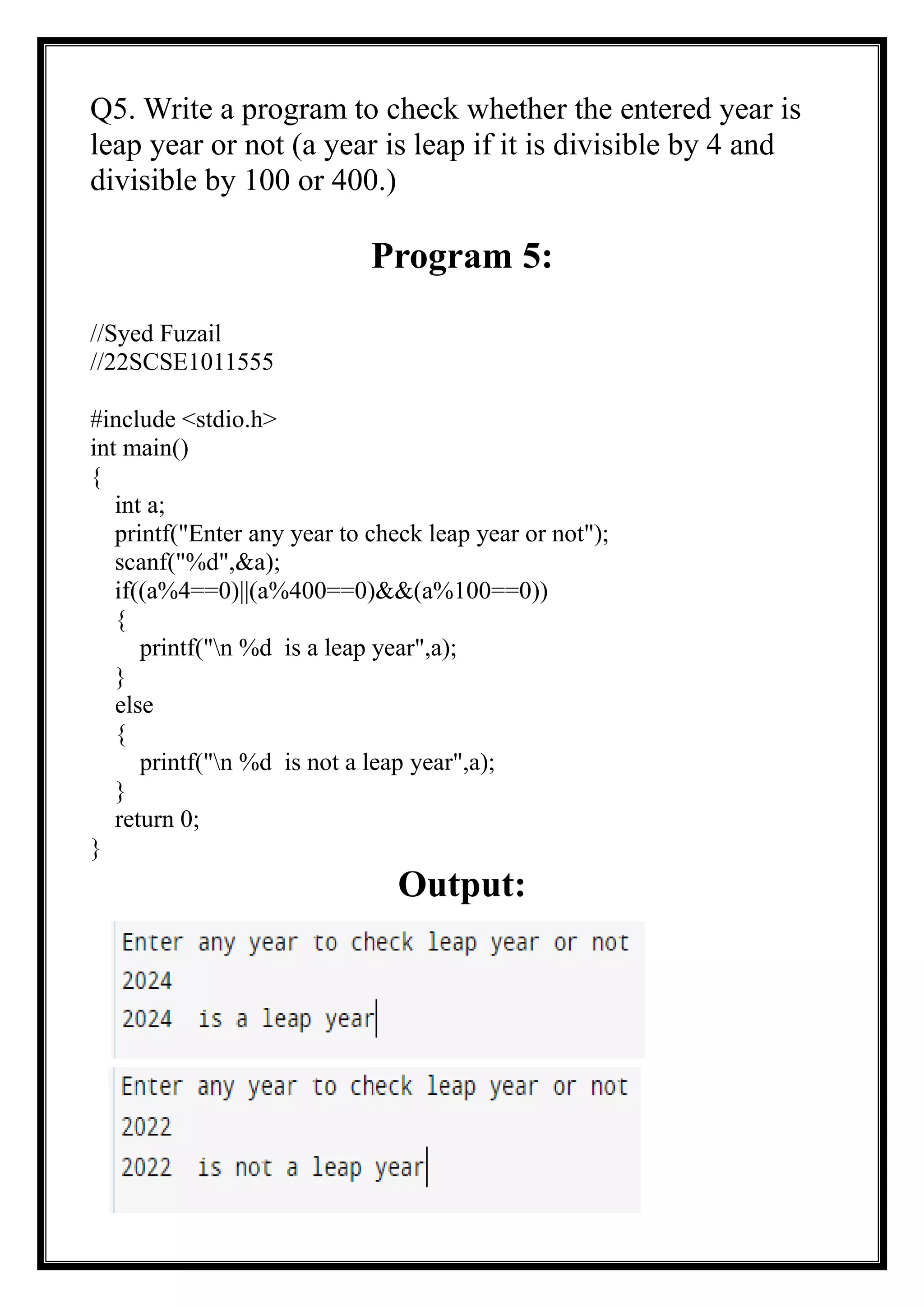 Q5. Write a program to check whether the entered year is
leap year or not (a year is leap if it is divisible by 4 and
divisible by 100 or 400.)
Program 5:
//Syed Fuzail
//22SCSE1011555
#include <stdio.h>
int main()
{
int a;
printf("Enter any year to check leap year or not");
scanf("%d",&a);
if((a%4==0)||(a%400==0)&&(a%100==0))
{
printf("n %d is a leap year",a);
}
else
{
printf("n %d is not a leap year",a);
}
return 0;
}
Output:
 