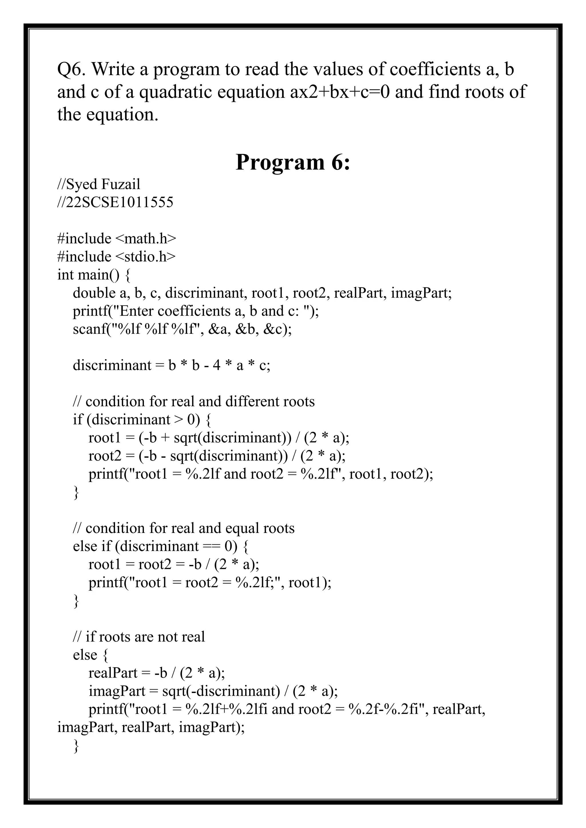 Q6. Write a program to read the values of coefficients a, b
and c of a quadratic equation ax2+bx+c=0 and find roots of
the equation.
Program 6:
//Syed Fuzail
//22SCSE1011555
#include <math.h>
#include <stdio.h>
int main() {
double a, b, c, discriminant, root1, root2, realPart, imagPart;
printf("Enter coefficients a, b and c: ");
scanf("%lf %lf %lf", &a, &b, &c);
discriminant = b * b - 4 * a * c;
// condition for real and different roots
if (discriminant > 0) {
root1 = (-b + sqrt(discriminant)) / (2 * a);
root2 = (-b - sqrt(discriminant)) / (2 * a);
printf("root1 = %.2lf and root2 = %.2lf", root1, root2);
}
// condition for real and equal roots
else if (discriminant == 0) {
root1 = root2 = -b / (2 * a);
printf("root1 = root2 = %.2lf;", root1);
}
// if roots are not real
else {
realPart = -b / (2 * a);
imagPart = sqrt(-discriminant) / (2 * a);
printf("root1 = %.2lf+%.2lfi and root2 = %.2f-%.2fi", realPart,
imagPart, realPart, imagPart);
}
 