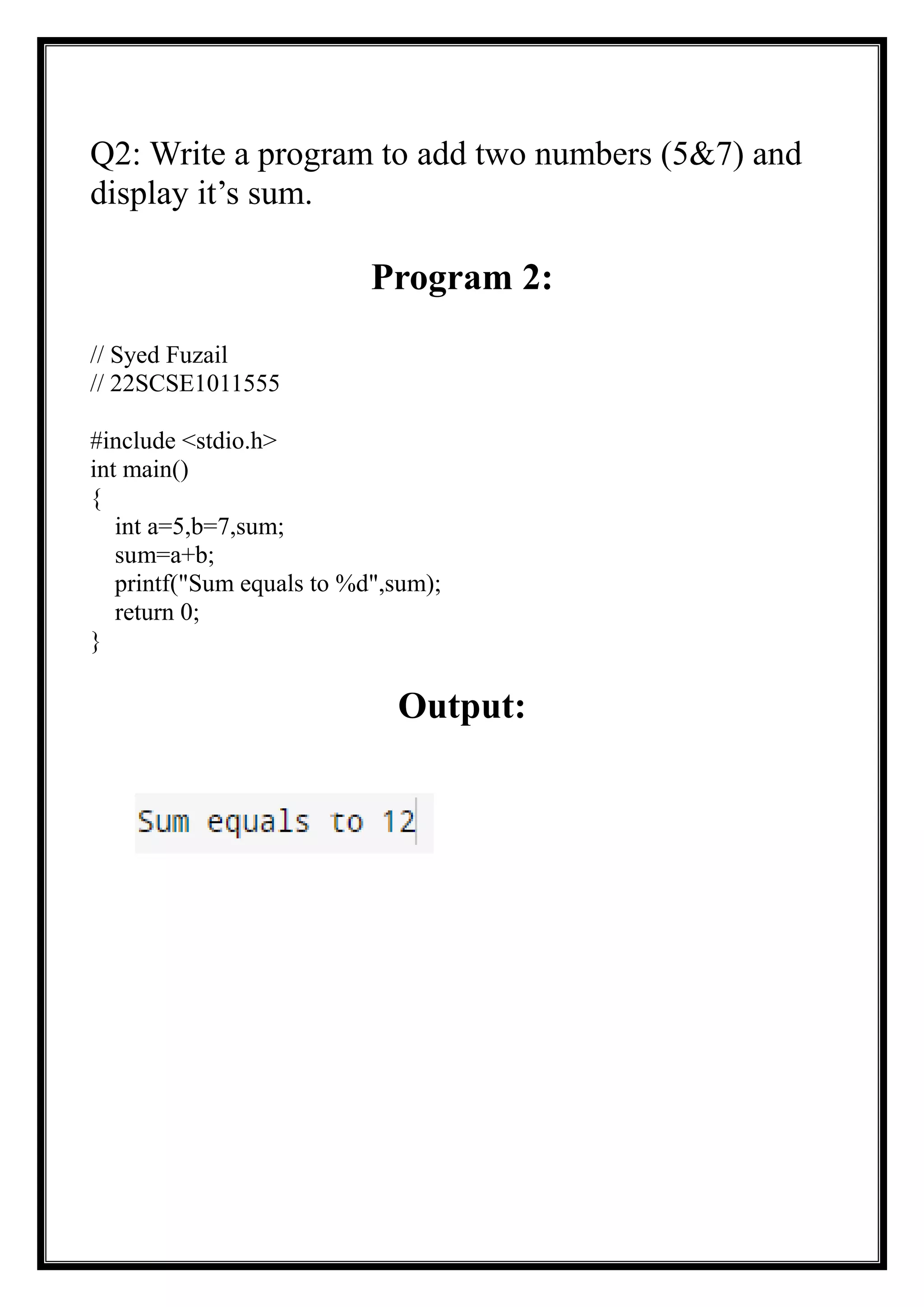 Q2: Write a program to add two numbers (5&7) and
display it’s sum.
Program 2:
// Syed Fuzail
// 22SCSE1011555
#include <stdio.h>
int main()
{
int a=5,b=7,sum;
sum=a+b;
printf("Sum equals to %d",sum);
return 0;
}
Output:
 