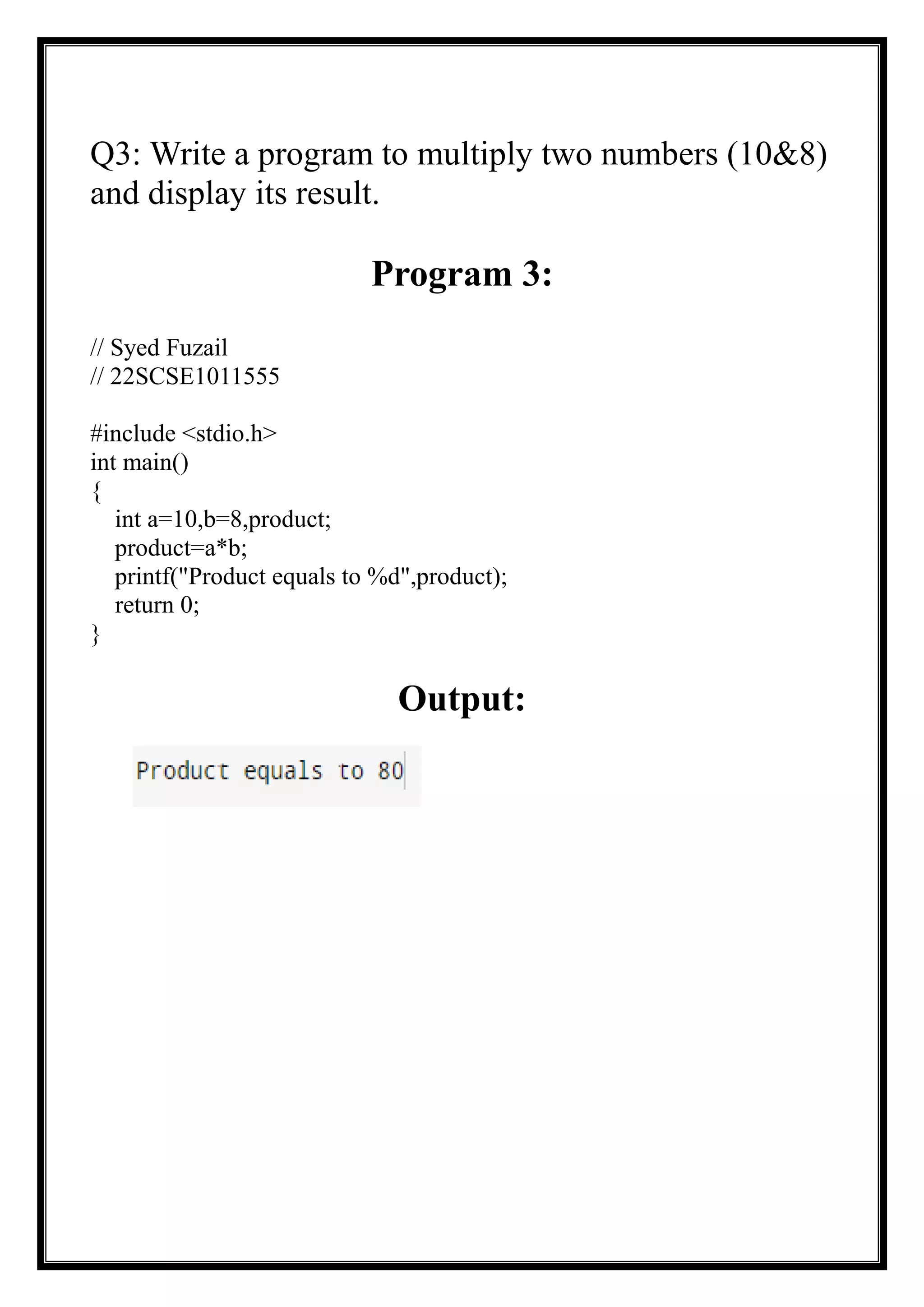 Q3: Write a program to multiply two numbers (10&8)
and display its result.
Program 3:
// Syed Fuzail
// 22SCSE1011555
#include <stdio.h>
int main()
{
int a=10,b=8,product;
product=a*b;
printf("Product equals to %d",product);
return 0;
}
Output:
 