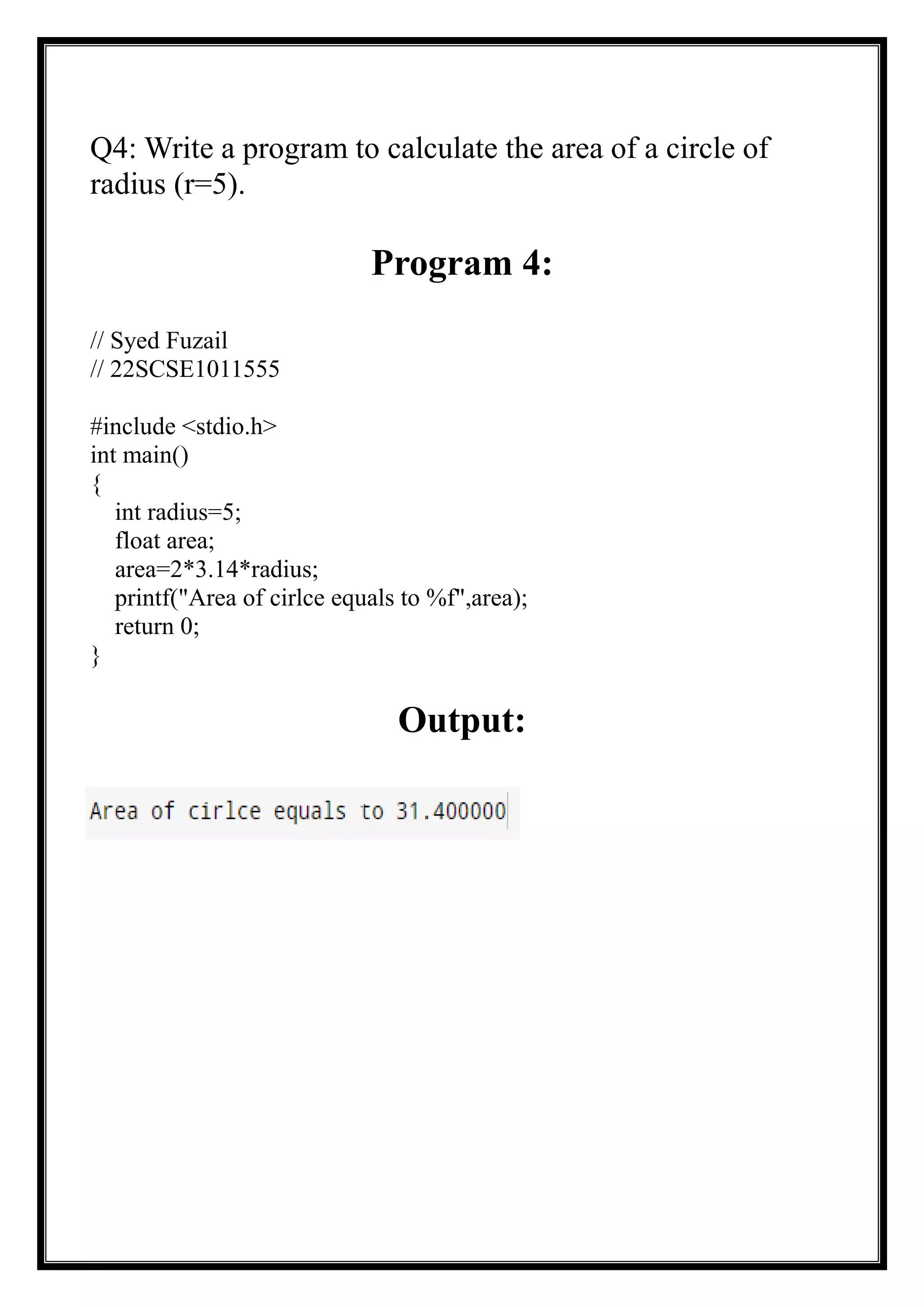 Q4: Write a program to calculate the area of a circle of
radius (r=5).
Program 4:
// Syed Fuzail
// 22SCSE1011555
#include <stdio.h>
int main()
{
int radius=5;
float area;
area=2*3.14*radius;
printf("Area of cirlce equals to %f",area);
return 0;
}
Output:
 