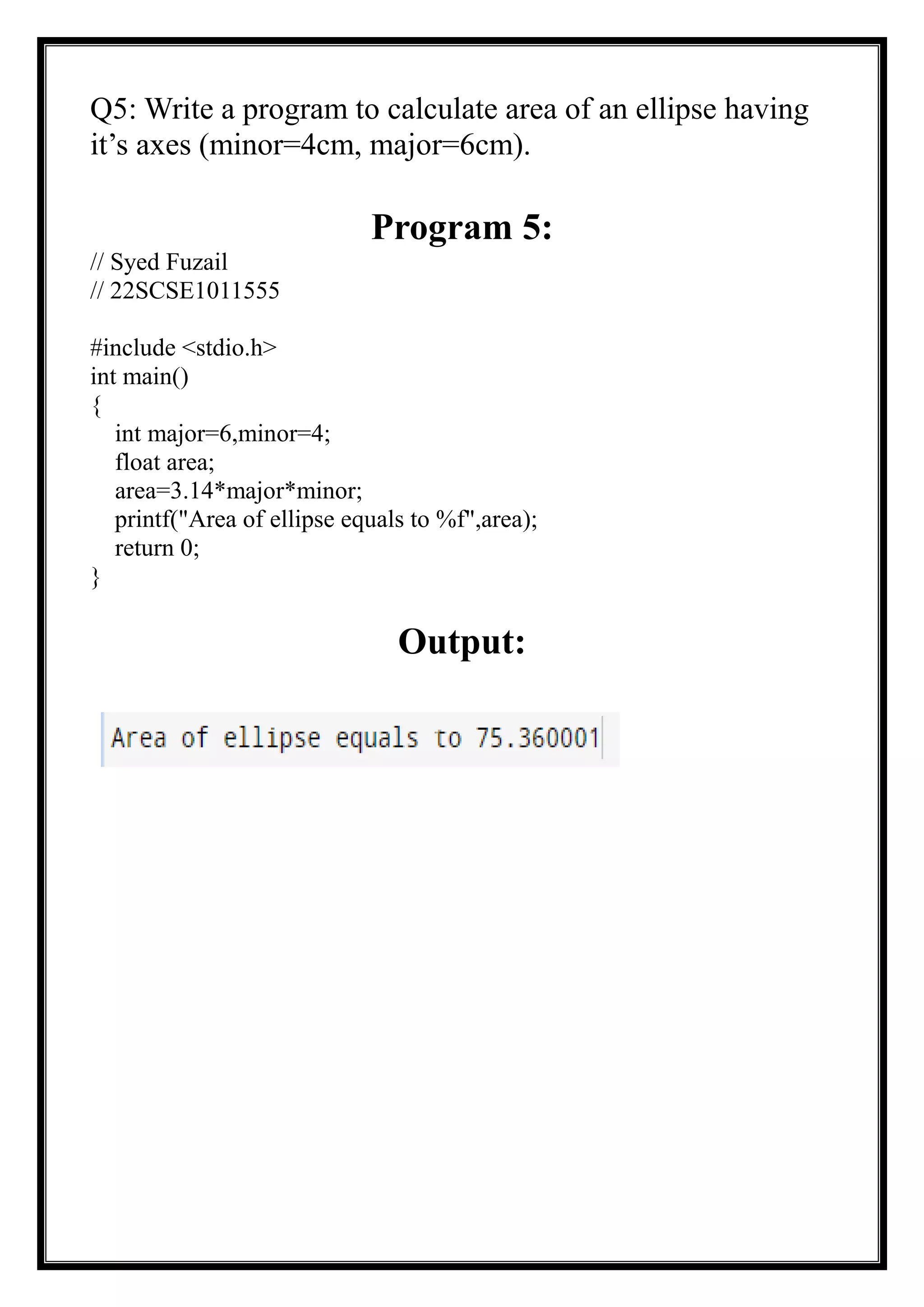 Q5: Write a program to calculate area of an ellipse having
it’s axes (minor=4cm, major=6cm).
Program 5:
// Syed Fuzail
// 22SCSE1011555
#include <stdio.h>
int main()
{
int major=6,minor=4;
float area;
area=3.14*major*minor;
printf("Area of ellipse equals to %f",area);
return 0;
}
Output:
 