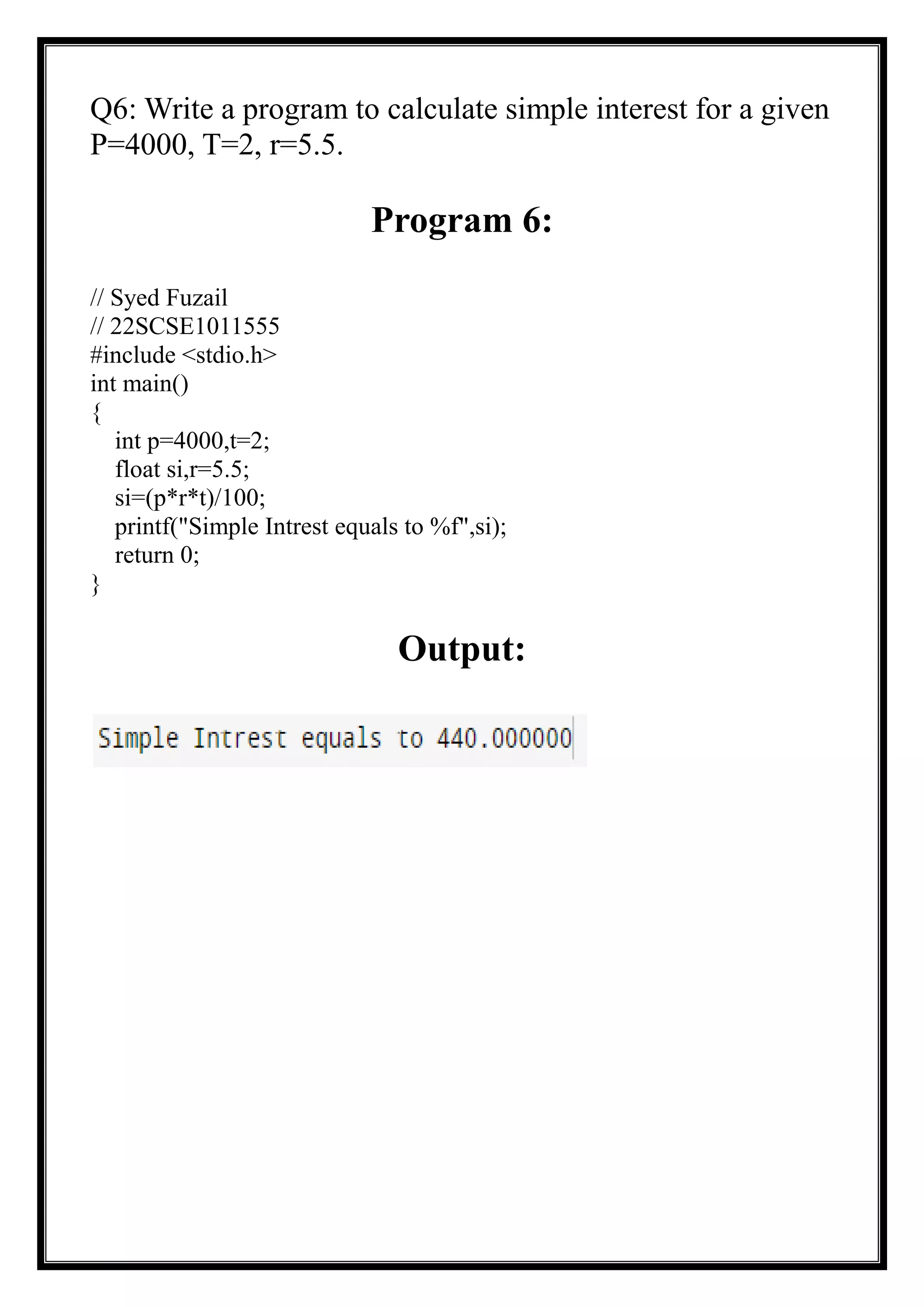 Q6: Write a program to calculate simple interest for a given
P=4000, T=2, r=5.5.
Program 6:
// Syed Fuzail
// 22SCSE1011555
#include <stdio.h>
int main()
{
int p=4000,t=2;
float si,r=5.5;
si=(p*r*t)/100;
printf("Simple Intrest equals to %f",si);
return 0;
}
Output:
 