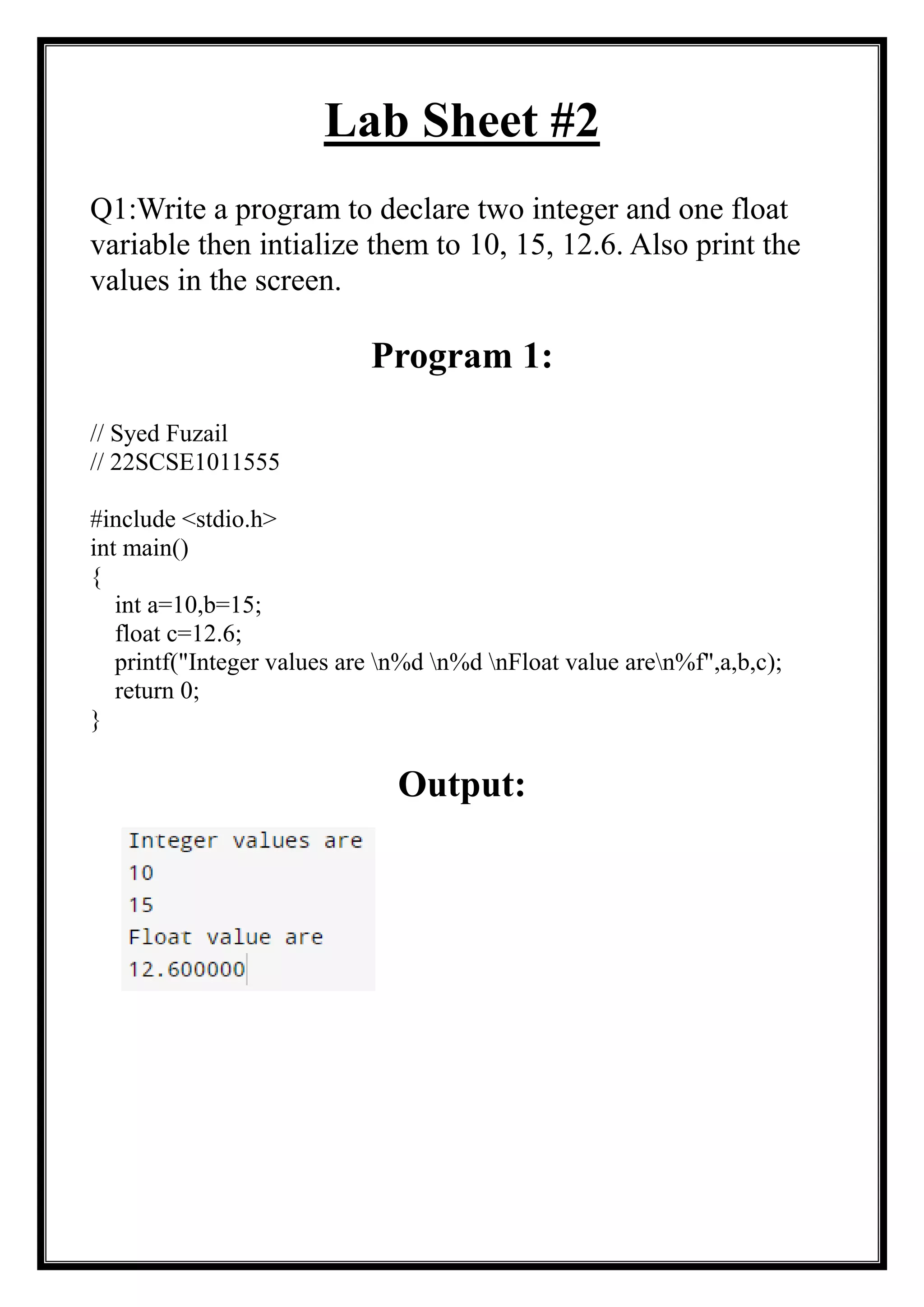Lab Sheet #2
Q1:Write a program to declare two integer and one float
variable then intialize them to 10, 15, 12.6. Also print the
values in the screen.
Program 1:
// Syed Fuzail
// 22SCSE1011555
#include <stdio.h>
int main()
{
int a=10,b=15;
float c=12.6;
printf("Integer values are n%d n%d nFloat value aren%f",a,b,c);
return 0;
}
Output:
 