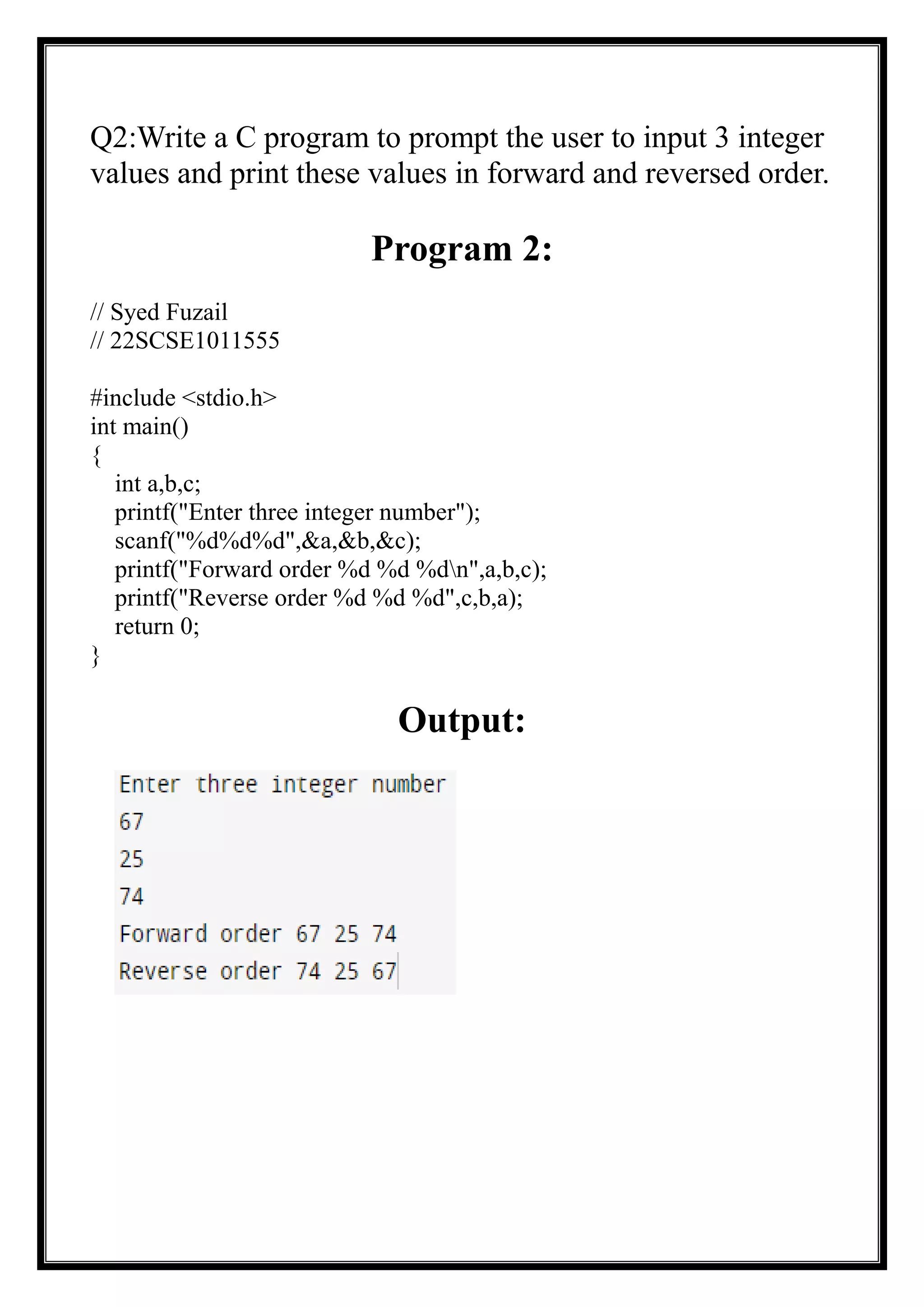 Q2:Write a C program to prompt the user to input 3 integer
values and print these values in forward and reversed order.
Program 2:
// Syed Fuzail
// 22SCSE1011555
#include <stdio.h>
int main()
{
int a,b,c;
printf("Enter three integer number");
scanf("%d%d%d",&a,&b,&c);
printf("Forward order %d %d %dn",a,b,c);
printf("Reverse order %d %d %d",c,b,a);
return 0;
}
Output:
 