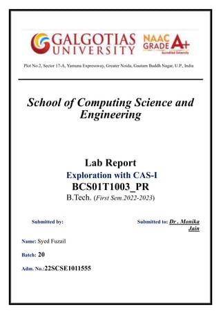 Plot No.2, Sector 17-A, Yamuna Expressway, Greater Noida, Gautam Buddh Nagar, U.P., India
School of Computing Science and
Engineering
Lab Report
Exploration with CAS-I
BCS01T1003_PR
B.Tech. (First Sem.2022-2023)
Submitted by: Submitted to: Dr . Monika
Jain
Name: Syed Fuzail
Batch: 20
Adm. No.:22SCSE1011555
 