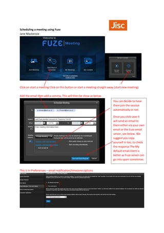 Scheduling a meeting using Fuze
Jane Mackenzie
Click on start a meeting Click on this button or start a meeting straight away (start new meeting)
Add the email then add a comma, This will then be show as below.
This is in Preferences – email notification/timezone options
You can decide to have
them join the session
automatically or not.
Once you click save it
will send an email to
them either via your own
email or the Fuze email
server, see below. We
suggest you copy
yourself in too, to check
the response.The My
default email client is
better as Fuze server can
go into spam sometimes.
 