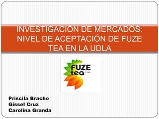 INVESTIGACIÓN DE MERCADOS:
  NIVEL DE ACEPTACIÓN DE FUZE
         TEA EN LA UDLA




Priscila Bracho
Gissel Cruz
Carolina Granda
 