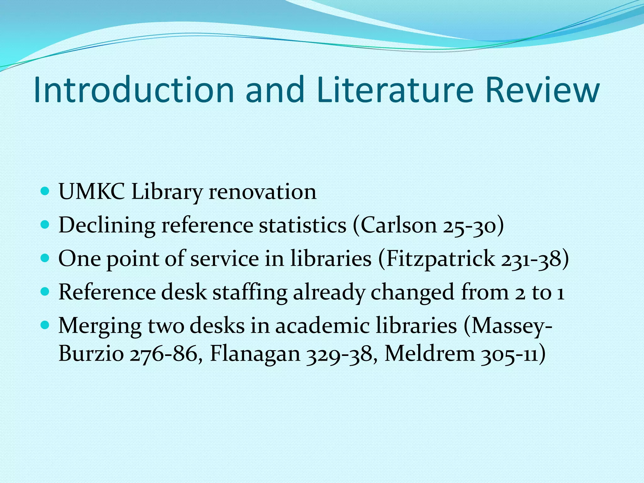 Introduction and Literature ReviewUMKC Library renovationDeclining reference statistics (Carlson 25-30)One point of service in libraries (Fitzpatrick 231-38)Reference desk staffing already changed from 2 to 1Merging two desks in academic libraries (Massey-Burzio 276-86, Flanagan 329-38, Meldrem 305-11)