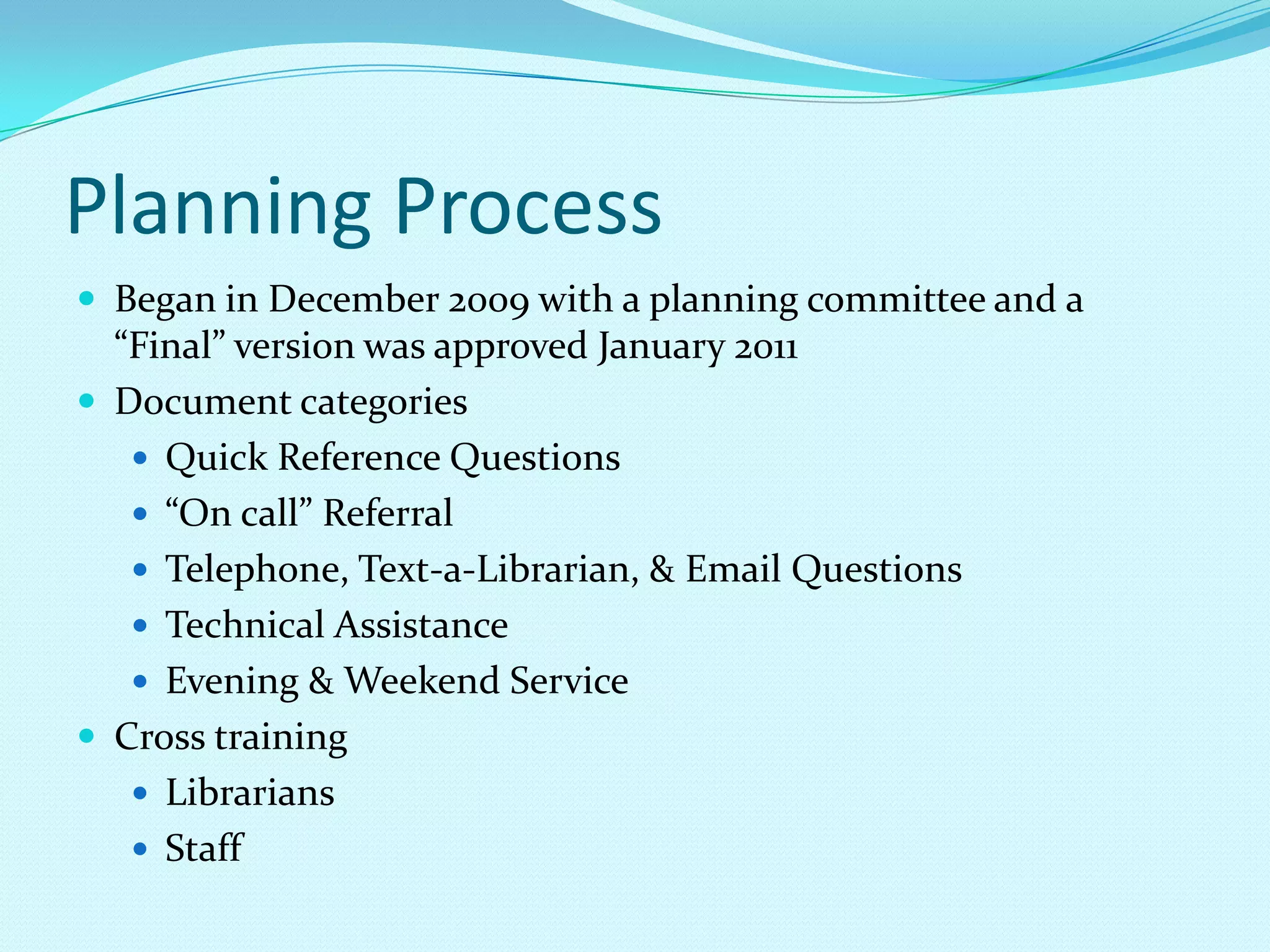 Planning ProcessBegan in December 2009 with a planning committee and a “Final” version was approved January 2011Document categoriesQuick Reference Questions“On call” Referral Telephone, Text-a-Librarian, & Email QuestionsTechnical Assistance Evening & Weekend ServiceCross trainingLibrariansStaff
