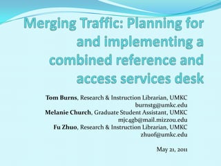Merging Traffic: Planning for and implementing a combined reference and access services desk Tom Burns, Research & Instruction Librarian, UMKC burnstg@umkc.edu Melanie Church, Graduate Student Assistant, UMKC mjc4gb@mail.mizzou.edu Fu Zhuo, Research & Instruction Librarian, UMKC zhuof@umkc.edu May 21, 2011 