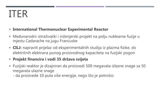 ITER
 International Thermonuclear Experimental Reactor
 Međunarodni istraživački i inženjerski projekt na polju nuklearne fuzije u
mjestu Cadarache na jugu Francuske
 CILJ: napraviti prijelaz od eksperimentalnih studija iz plazma fizike, do
električnih elektrana punog proizvodnog kapaciteta na fuzijski pogon
 Projekt financira i vodi 35 država svijeta
 Fuzijski reaktor je dizajniran da proizvodi 500 megavata izlazne snage sa 50
megavata ulazne snage
- da proizvede 10 puta više energije, nego što je potrošio
 
