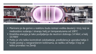  Planirano je da gorivo u reaktoru budu izotopi vodika deuterij i tricij, koji se
međusobno sudaraju i stvaraju helij pri temparaturama od 108°C
 Kinetička energija je tako podijeljenja da neutroni dobivaju 14 MeV, a helij
3,6 MeV
 Pošto je vrlo teško kontrolirati oslobađanje, predložena je uporaba helija-3
 Vodik postoji u neograničenim količinama, za razliku od helija-3 koji se
teško pronalazi na Zemlji
 