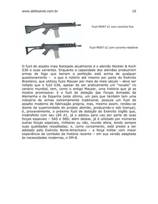 www.defesanet.com.br 10
O fuzil de assalto mais festejado atualmente é o alemão Heckler & Koch
G36 e suas variantes. Enquanto a capacidade dos alemães produzirem
armas de fogo que beiram a perfeição está acima de qualquer
questionamento – o que é notório até mesmo por parte do Exército
Brasileiro, que utilizou fuzis Mauser por mais de meio século – deve ser
notado que o fuzil G36, apesar de ser praticamente um “novato” no
cenário mundial, tem, como o antigo Mauser, uma história que já se
mostra promissora: é o fuzil de dotação das Forças Armadas da
Alemanha e da Espanha (este último, um país que também tem uma
indústria de armas extremamente tradicional, possuía um fuzil de
assalto moderno de fabricação própria, mas, mesmo assim, rendeu-se
diante da superioridade do projeto alemão, produzindo-o sob licença);
é, provavelmente, o próximo fuzil de dotação do Exército Inglês que,
insatisfeito com seu L85 A1, já o adotou para uso por parte de suas
forças especiais – SAS e SBS; além destas, já é utilizado por inúmeras
outras forças especiais, militares ou não, mundo afora, tendo sempre
suas qualidades ressaltadas; e, como coroamento, está preste a ser
adotado pelo Exército Norte-Americano – a força militar com maior
experiência de combate da história recente – em sua versão adaptada
às necessidades modernas, o XM-8.
Fuzil MD97 LC com coronha fixa
Fuzil MD97 LC com coronha rebatível
 