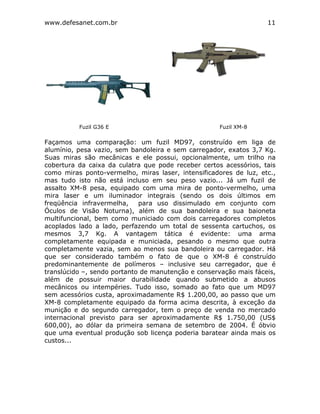 www.defesanet.com.br 11
Façamos uma comparação: um fuzil MD97, construído em liga de
alumínio, pesa vazio, sem bandoleira e sem carregador, exatos 3,7 Kg.
Suas miras são mecânicas e ele possui, opcionalmente, um trilho na
cobertura da caixa da culatra que pode receber certos acessórios, tais
como miras ponto-vermelho, miras laser, intensificadores de luz, etc.,
mas tudo isto não está incluso em seu peso vazio... Já um fuzil de
assalto XM-8 pesa, equipado com uma mira de ponto-vermelho, uma
mira laser e um iluminador integrais (sendo os dois últimos em
freqüência infravermelha, para uso dissimulado em conjunto com
Óculos de Visão Noturna), além de sua bandoleira e sua baioneta
multifuncional, bem como municiado com dois carregadores completos
acoplados lado a lado, perfazendo um total de sessenta cartuchos, os
mesmos 3,7 Kg. A vantagem tática é evidente: uma arma
completamente equipada e municiada, pesando o mesmo que outra
completamente vazia, sem ao menos sua bandoleira ou carregador. Há
que ser considerado também o fato de que o XM-8 é construído
predominantemente de polímeros – inclusive seu carregador, que é
translúcido –, sendo portanto de manutenção e conservação mais fáceis,
além de possuir maior durabilidade quando submetido a abusos
mecânicos ou intempéries. Tudo isso, somado ao fato que um MD97
sem acessórios custa, aproximadamente R$ 1.200,00, ao passo que um
XM-8 completamente equipado da forma acima descrita, à exceção da
munição e do segundo carregador, tem o preço de venda no mercado
internacional previsto para ser aproximadamente R$ 1.750,00 (US$
600,00), ao dólar da primeira semana de setembro de 2004. É óbvio
que uma eventual produção sob licença poderia baratear ainda mais os
custos...
Fuzil G36 E Fuzil XM-8
 