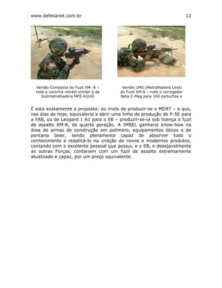 www.defesanet.com.br 12
É esta exatamente a proposta: ao invés de produzir-se o MD97 – o que,
nos dias de hoje, equivaleria a abrir uma linha de produção de F-5E para
a FAB, ou de Leopard 1 A1 para o EB – produzir-se-ia sob licença o fuzil
de assalto XM-8, de quarta geração. A IMBEL ganharia know-how na
área de armas de construção em polímero, equipamentos óticos e de
pontaria laser, sendo plenamente capaz de absorver todo o
conhecimento e reaplicá-lo na criação de novos e modernos produtos,
contando com o excelente pessoal que possui, e o EB, e desejavelmente
as outras Forças, contariam com um fuzil de assalto extremamente
atualizado e capaz, por um preço equivalente.
Versão Compacta do Fuzil XM- 8 –
note a coronha retrátil similar à da
Submetralhadora MP5 A3/A5
Versão LMG (Metralhadora Leve)
do Fuzil XM-8 – note o carregador
Beta C-Mag para 100 cartuchos e
 