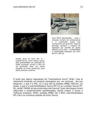 www.defesanet.com.br 13
É certo que alguns seguidores do “nacionalismo burro” dirão: mas aí
estaremos trocando um produto estrangeiro por um nacional... No que
pergunto: o que é o FAL, ou o que são as pistolas IMBEL M911A1, ou
ainda, o que é a submetralhadora Taurus MT-12 ou a pistola Taurus PT-
92, senão TODAS armas produzidas sob licença? Suas tecnologias foram
adquiridas e posteriormente aperfeiçoadas, dando origem a novos e
melhores produtos: MD97, pistolas IMBEL GC e MD4, submetralhadora
MT-12A e as inúmeras pistolas da linha Taurus.
Versão atual do Fuzil XM- 8 –
caracteriza-se, entre outras coisas,
pela possibilidade de colocação do
botão acionador remoto e sem fio
do apontador laser em várias
posições na arma, possuindo, para
tanto, diversos encaixes.
Fuzil XM-8 desmontado – note o
reduzido número de componentes
e a construção quase que
inteiramente em polímero. Pode-se
perceber também o sistema de
operação por tomada de gases
idêntico ao do G36 – confiabilidade
e simplicidade baseados nos fuzis
AK-47 e AR-18.
 