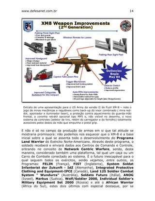 www.defesanet.com.br 14
E não é só no campo da produção de armas em si que tal atitude se
mostraria promissora: não podemos nos esquecer que o XM-8 é a base
inicial sobre a qual se assenta todo o desenvolvimento do Programa
Land Warrior do Exército Norte-Americano. Através deste programa, o
soldado receberá e enviará dados aos Centros de Comando e Controle,
entrando no conceito de Network Centric Warfare, sendo, desta
maneira, considerado também uma plataforma, tal qual um caça ou um
Carro de Combate conectado ao sistema. É o futuro inescapável para o
qual seguem todos os exércitos, senão vejamos, entre outros, os
Programas: FELIN (França), FIST (Inglaterra), System Soldat
Infanterist der Zukunft - IdZ (Alemanha), Integrated Protective
Clothing and Equipment-IPCE (Canadá), Land 125 Soldier Combat
System " Wundurra" (Austrália), Soldato Futuro (Itália), ANOG
(Israel), Markus (Suécia), Wolf/Soldier 2000, Individual Soldier's
Military Equipment Set 2000 (Rússia) e até o African Warrior
(África do Sul), estes dois últimos com especial destaque, por se
Extrato de uma apresentação para o US Army da versão II do Fuzil XM-8 – note o
jogo de miras mecânicas e reguláveis como back-up do visor combinado ( mira red-
dot, apontador e iluminador laser), a proteção contra aquecimento do guarda-mão
frontal, a coronha retrátil opcional tipo MP5 e, não visível no desenho, o novo
sistema de controles (seletor de tiro, retém do carregador e do ferrolho) totalmente
acessíveis pelos dedos da mão que empunha o pistol grip.
 