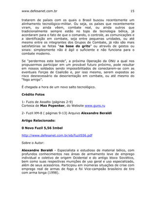 www.defesanet.com.br 15
tratarem de países com os quais o Brasil buscou recentemente um
alinhamento tecnológico-militar. Ou seja, os países que recentemente
viram, ou ainda vêem, combate real, ou ainda outros que
tradicionalmente sempre estão no topo da tecnologia bélica, já
acordaram para o fato de que o comando, o controle, as comunicações e
a identificação em combate, seja entre pequenas unidades, ou até
mesmo entre os integrantes dos Grupos de Combate, já não são mais
satisfatórias se feitas “na base do grito” ou através de gestos ou
sinais: simplesmente não é ágil o suficiente e não funciona para o
combate moderno.
Se “perdermos este bonde”, a próxima Operação da ONU a qual nos
propusermos participar em um provável futuro próximo, pode resultar
em nossos soldados sendo impossibilitados de conectarem-se com as
eventuais Forças de Coalizão e, por isso mesmo, serem expostos ao
risco desnecessário da desorientação em combate, ou até mesmo do
“fogo amigo”.
É chegada a hora de um novo salto tecnológico.
Crédito Fotos
1- Fuzis de Assalto (páginas 2-9)
Cortesia de Max Popenker, do Website www.guns.ru
2- Fuzil XM-8 ( páginas 9-13) Arquivo Alexandre Beraldi
Artigo Relacionado:
0 Novo Fuzil 5,56 Imbel
http://www.defesanet.com.br/eb/fuzil556.pdf
Sobre o Autor:
Alexandre Beraldi - Especialista e estudioso de material bélico, com
profundos conhecimentos nas áreas de armamento leve de emprego
individual e coletivo de origem Ocidental e do antigo bloco Soviético,
bem como suas respectivas munições de uso geral e uso especializado,
além de seus acessórios. Participou em inúmeras situações de crise com
emprego real de armas de fogo e foi Vice-campeão brasileiro de tiro
com arma longa (1998).
 