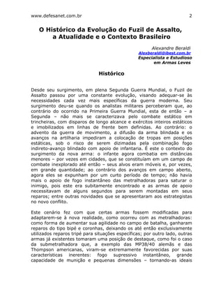 www.defesanet.com.br 2
O Histórico da Evolução do Fuzil de Assalto,
a Atualidade e o Contexto Brasileiro
Alexandre Beraldi
Alexberaldi@ibest.com.br
Especialista e Estudioso
em Armas Leves
Histórico
Desde seu surgimento, em plena Segunda Guerra Mundial, o Fuzil de
Assalto passou por uma constante evolução, visando adequar-se às
necessidades cada vez mais específicas da guerra moderna. Seu
surgimento deu-se quando os analistas militares perceberam que, ao
contrário do ocorrido na Primeira Guerra Mundial, esta de então – a
Segunda – não mais se caracterizava pelo combate estático em
trincheiras, com disparos de longo alcance e exércitos inteiros estáticos
e imobilizados em linhas de frente bem definidas. Ao contrário: o
advento da guerra de movimento, a difusão da arma blindada e os
avanços na artilharia impediram a colocação de tropas em posições
estáticas, sob o risco de serem dizimadas pela combinação fogo
indireto-avanço blindado com apoio de infantaria. É este o contexto do
surgimento da nova arma: o infante agora combatia em distâncias
menores – por vezes em cidades, que se constituíam em um campo de
combate inexplorado até então – seus alvos eram móveis e, por vezes,
em grande quantidade; ao contrário dos avanços em campo aberto,
agora eles se expunham por um curto período de tempo; não havia
mais o apoio de fogo instantâneo das metralhadoras para saturar o
inimigo, pois este era subitamente encontrado e as armas de apoio
necessitavam de alguns segundos para serem montadas em seus
reparos; entre outras novidades que se apresentaram aos estrategistas
no novo conflito.
Este cenário fez com que certas armas fossem modificadas para
adaptarem-se à nova realidade, como ocorreu com as metralhadoras:
como forma de aumentar sua agilidade no campo de batalha, ganharam
reparos do tipo bipé e coronhas, deixando os até então exclusivamente
utilizados reparos tripé para situações específicas; por outro lado, outras
armas já existentes tomaram uma posição de destaque, como foi o caso
da submetralhadora que, a exemplo das MP38/40 alemãs e das
Thompson americanas, viram-se extremamente favorecidas por suas
características inerentes: fogo supressivo instantâneo, grande
capacidade de munição e pequenas dimensões – tornando-as ideais
 