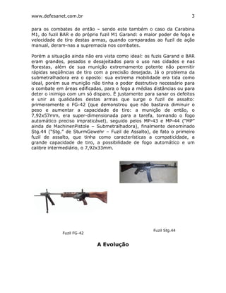 www.defesanet.com.br 3
para os combates de então – sendo este também o caso da Carabina
M1, do fuzil BAR e do próprio fuzil M1 Garand: o maior poder de fogo e
velocidade de tiro destas armas, quando comparadas ao fuzil de ação
manual, deram-nas a supremacia nos combates.
Porém a situação ainda não era vista como ideal: os fuzis Garand e BAR
eram grandes, pesados e desajeitados para o uso nas cidades e nas
florestas, além de sua munição extremamente potente não permitir
rápidas seqüências de tiro com a precisão desejada. Já o problema da
submetralhadora era o oposto: sua extrema mobilidade era tida como
ideal, porém sua munição não tinha o poder destrutivo necessário para
o combate em áreas edificadas, para o fogo a médias distâncias ou para
deter o inimigo com um só disparo. É justamente para sanar os defeitos
e unir as qualidades destas armas que surge o fuzil de assalto:
primeiramente o FG-42 (que demonstrou que não bastava diminuir o
peso e aumentar a capacidade de tiro: a munição de então, o
7,92x57mm, era super-dimensionada para a tarefa, tornando o fogo
automático preciso impraticável), seguido pelos MP-43 e MP-44 (“MP”
ainda de MachinenPistole – Submetralhadora), finalmente denominado
Stg.44 (“Stg.” de SturmGewehr – Fuzil de Assalto), de fato o primeiro
fuzil de assalto, que tinha como características a compaticidade, a
grande capacidade de tiro, a possibilidade de fogo automático e um
calibre intermediário, o 7,92x33mm.
A Evolução
Fuzil FG-42
Fuzil Stg.44
 