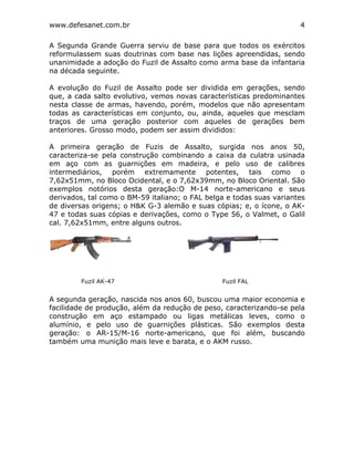 www.defesanet.com.br 4
A Segunda Grande Guerra serviu de base para que todos os exércitos
reformulassem suas doutrinas com base nas lições apreendidas, sendo
unanimidade a adoção do Fuzil de Assalto como arma base da infantaria
na década seguinte.
A evolução do Fuzil de Assalto pode ser dividida em gerações, sendo
que, a cada salto evolutivo, vemos novas características predominantes
nesta classe de armas, havendo, porém, modelos que não apresentam
todas as características em conjunto, ou, ainda, aqueles que mesclam
traços de uma geração posterior com aqueles de gerações bem
anteriores. Grosso modo, podem ser assim divididos:
A primeira geração de Fuzis de Assalto, surgida nos anos 50,
caracteriza-se pela construção combinando a caixa da culatra usinada
em aço com as guarnições em madeira, e pelo uso de calibres
intermediários, porém extremamente potentes, tais como o
7,62x51mm, no Bloco Ocidental, e o 7,62x39mm, no Bloco Oriental. São
exemplos notórios desta geração:O M-14 norte-americano e seus
derivados, tal como o BM-59 italiano; o FAL belga e todas suas variantes
de diversas origens; o H&K G-3 alemão e suas cópias; e, o ícone, o AK-
47 e todas suas cópias e derivações, como o Type 56, o Valmet, o Galil
cal. 7,62x51mm, entre alguns outros.
A segunda geração, nascida nos anos 60, buscou uma maior economia e
facilidade de produção, além da redução de peso, caracterizando-se pela
construção em aço estampado ou ligas metálicas leves, como o
alumínio, e pelo uso de guarnições plásticas. São exemplos desta
geração: o AR-15/M-16 norte-americano, que foi além, buscando
também uma munição mais leve e barata, e o AKM russo.
Fuzil AK-47 Fuzil FAL
 