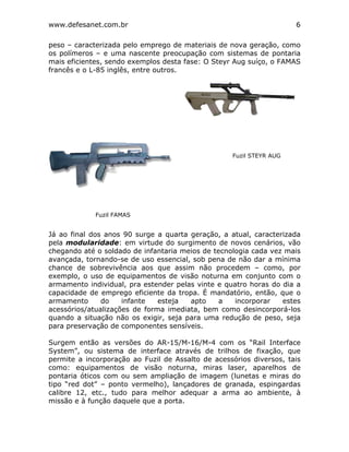 www.defesanet.com.br 6
peso – caracterizada pelo emprego de materiais de nova geração, como
os polímeros – e uma nascente preocupação com sistemas de pontaria
mais eficientes, sendo exemplos desta fase: O Steyr Aug suíço, o FAMAS
francês e o L-85 inglês, entre outros.
Já ao final dos anos 90 surge a quarta geração, a atual, caracterizada
pela modularidade: em virtude do surgimento de novos cenários, vão
chegando até o soldado de infantaria meios de tecnologia cada vez mais
avançada, tornando-se de uso essencial, sob pena de não dar a mínima
chance de sobrevivência aos que assim não procedem – como, por
exemplo, o uso de equipamentos de visão noturna em conjunto com o
armamento individual, pra estender pelas vinte e quatro horas do dia a
capacidade de emprego eficiente da tropa. É mandatório, então, que o
armamento do infante esteja apto a incorporar estes
acessórios/atualizações de forma imediata, bem como desincorporá-los
quando a situação não os exigir, seja para uma redução de peso, seja
para preservação de componentes sensíveis.
Surgem então as versões do AR-15/M-16/M-4 com os “Rail Interface
System”, ou sistema de interface através de trilhos de fixação, que
permite a incorporação ao Fuzil de Assalto de acessórios diversos, tais
como: equipamentos de visão noturna, miras laser, aparelhos de
pontaria óticos com ou sem ampliação de imagem (lunetas e miras do
tipo “red dot” – ponto vermelho), lançadores de granada, espingardas
calibre 12, etc., tudo para melhor adequar a arma ao ambiente, à
missão e à função daquele que a porta.
Fuzil FAMAS
Fuzil STEYR AUG
 