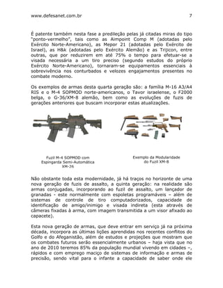 www.defesanet.com.br 7
É patente também nesta fase a predileção pelas já citadas miras do tipo
“ponto-vermelho”, tais como as Aimpoint Comp M (adotadas pelo
Exército Norte-Americano), as Mepor 21 (adotadas pelo Exército de
Israel), as H&k (adotadas pelo Exército Alemão) e as Trijicon, entre
outras, que por reduzirem em até 75% o tempo para efetuar-se a
visada necessária a um tiro preciso (segundo estudos do próprio
Exército Norte-Americano), tornaram-se equipamentos essenciais à
sobrevivência nos conturbados e velozes engajamentos presentes no
combate moderno.
Os exemplos de armas desta quarta geração são: a família M-16 A3/A4
RIS e o M-4 SOPMOD norte-americanos, o Tavor israelense, o F2000
belga, o G-36/XM-8 alemão, bem como as evoluções de fuzis de
gerações anteriores que buscam incorporar estas atualizações.
Não obstante toda esta modernidade, já há traços no horizonte de uma
nova geração de fuzis de assalto, a quinta geração: na realidade são
armas conjugadas, incorporando ao fuzil de assalto, um lançador de
granadas - este normalmente com espoletas programáveis – além de
sistemas de controle de tiro computadorizados, capacidade de
identificação de amigo/inimigo e visada indireta (esta através de
câmeras fixadas à arma, com imagem transmitida a um visor afixado ao
capacete).
Esta nova geração de armas, que deve entrar em serviço já na próxima
década, incorpora as últimas lições aprendidas nos recentes conflitos do
Golfo e do Afeganistão, além de estudos e projeções que mostram que
os combates futuros serão essencialmente urbanos – haja vista que no
ano de 2010 teremos 85% da população mundial vivendo em cidades –,
rápidos e com emprego maciço de sistemas de informação e armas de
precisão, sendo vital para o infante a capacidade de saber onde ele
Fuzil M-4 SOPMOD com
Espingarda Semi-Automática
XM-26
Exemplo da Modularidade
do Fuzil XM-8
 