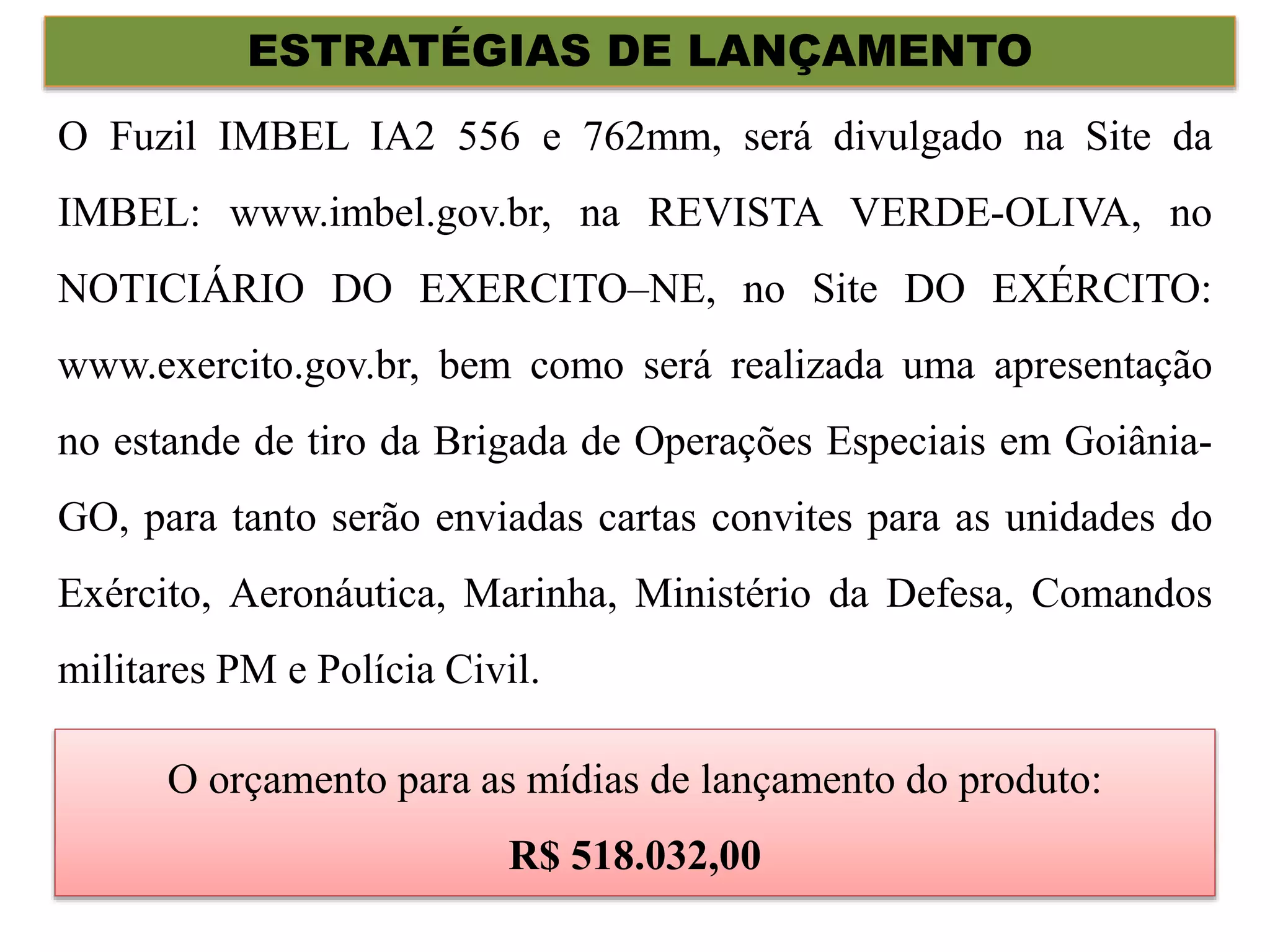 ESTRATÉGIAS DE LANÇAMENTO
O Fuzil IMBEL IA2 556 e 762mm, será divulgado na Site da
IMBEL: www.imbel.gov.br, na REVISTA VERDE-OLIVA, no
NOTICIÁRIO DO EXERCITO–NE, no Site DO EXÉRCITO:
www.exercito.gov.br, bem como será realizada uma apresentação
no estande de tiro da Brigada de Operações Especiais em Goiânia-
GO, para tanto serão enviadas cartas convites para as unidades do
Exército, Aeronáutica, Marinha, Ministério da Defesa, Comandos
militares PM e Polícia Civil.
O orçamento para as mídias de lançamento do produto:
R$ 518.032,00
 