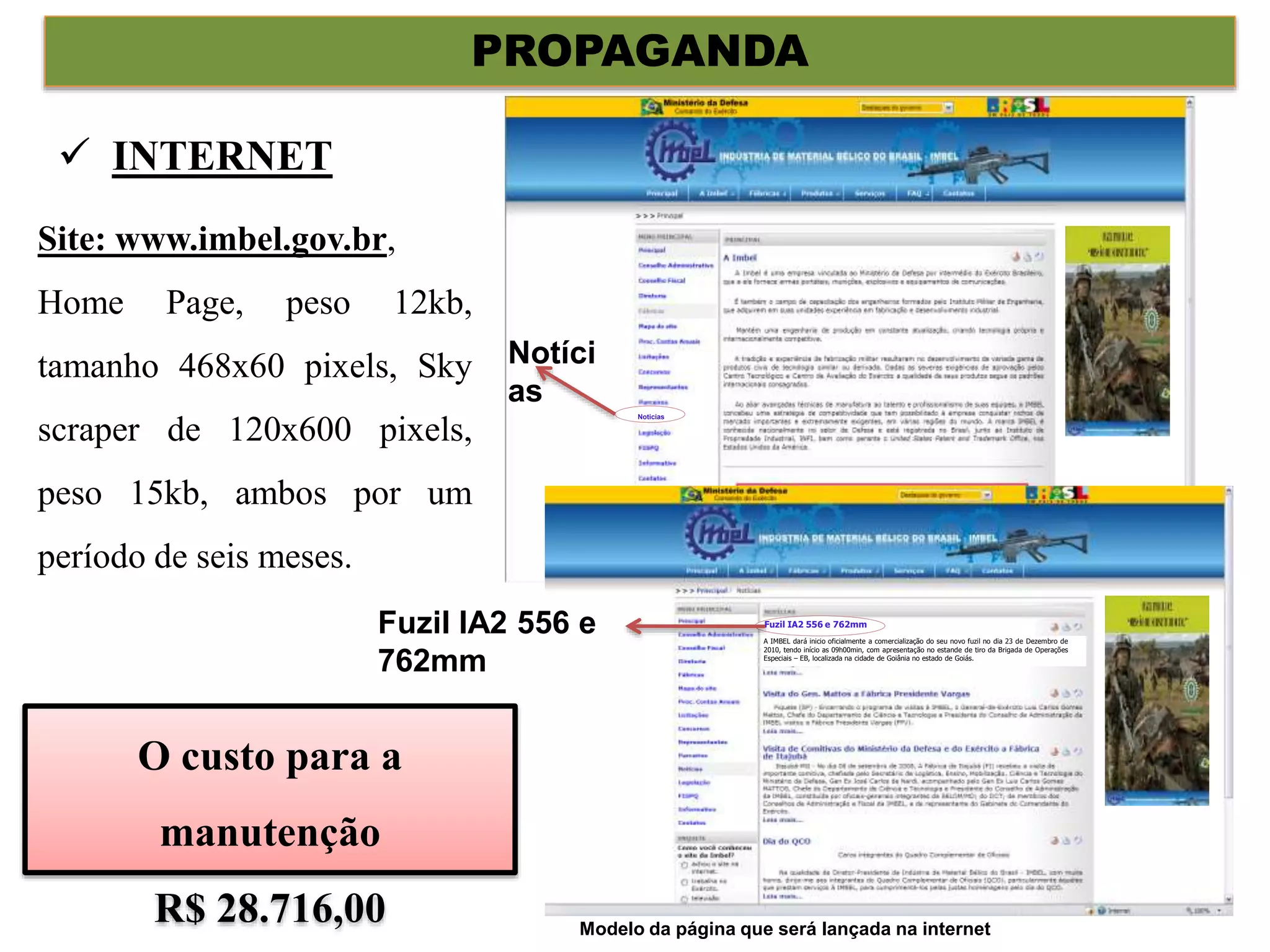 PROPAGANDA
Site: www.imbel.gov.br,
Home Page, peso 12kb,
tamanho 468x60 pixels, Sky
scraper de 120x600 pixels,
peso 15kb, ambos por um
período de seis meses.
 INTERNET
Noticias
Fuzil IA2 556 e 762mm
A IMBEL dará inicio oficialmente a comercialização do seu novo fuzil no dia 23 de Dezembro de
2010, tendo início as 09h00min, com apresentação no estande de tiro da Brigada de Operações
Especiais – EB, localizada na cidade de Goiânia no estado de Goiás.
Notíci
as
Fuzil IA2 556 e
762mm
O custo para a
manutenção
R$ 28.716,00 Modelo da página que será lançada na internet
 