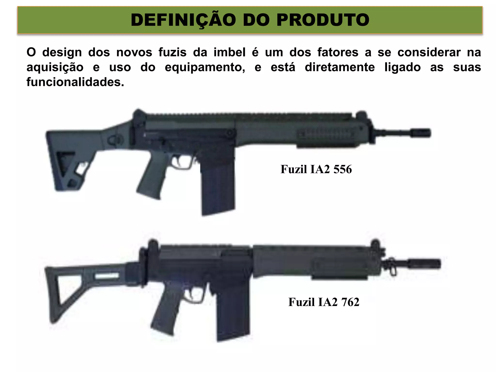DEFINIÇÃO DO PRODUTO
O design dos novos fuzis da imbel é um dos fatores a se considerar na
aquisição e uso do equipamento, e está diretamente ligado as suas
funcionalidades.
Fuzil IA2 556
Fuzil IA2 762
 