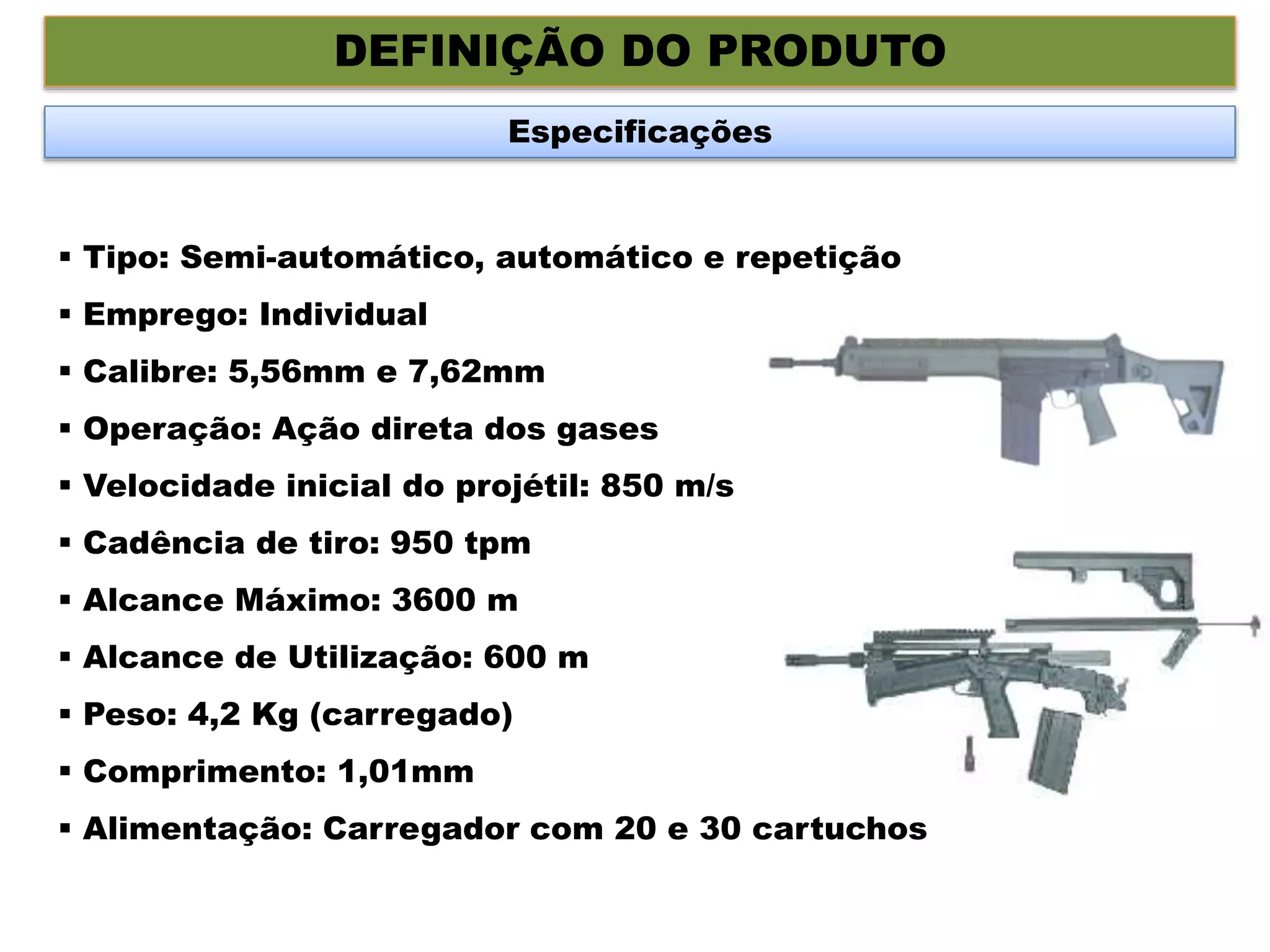DEFINIÇÃO DO PRODUTO
Especificações
 Tipo: Semi-automático, automático e repetição
 Emprego: Individual
 Calibre: 5,56mm e 7,62mm
 Operação: Ação direta dos gases
 Velocidade inicial do projétil: 850 m/s
 Cadência de tiro: 950 tpm
 Alcance Máximo: 3600 m
 Alcance de Utilização: 600 m
 Peso: 4,2 Kg (carregado)
 Comprimento: 1,01mm
 Alimentação: Carregador com 20 e 30 cartuchos
 