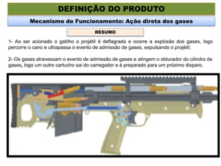 DEFINIÇÃO DO PRODUTO
Mecanismo de Funcionamento: Ação direta dos gases
1- Ao ser acionado o gatilho o projétil é deflagrado e ocorre a explosão dos gases, logo
percorre o cano e ultrapassa o evento de admissão de gases, expulsando o projétil;
2- Os gases atravessam o evento de admissão de gases e atingem o obturador do cilindro de
gases, logo um outro cartucho sai do carregador e é preparado para um próximo disparo.
RESUMO
 