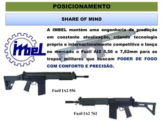 POSICIONAMENTO
SHARE OF MIND
A IMBEL mantém uma engenharia de produção
em constante atualização, criando tecnologia
própria e internacionalmente competitiva e lança
no mercado o Fuzil AI2 5,56 e 7,62mm para as
tropas militares que buscam PODER DE FOGO
COM CONFORTO E PRECISÃO.
Fuzil IA2 556
Fuzil IA2 762
 