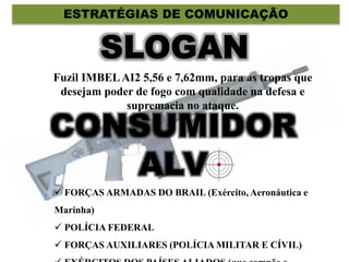 CONSUMIDOR
ALV
ESTRATÉGIAS DE COMUNICAÇÃO
Fuzil IMBELAI2 5,56 e 7,62mm, para as tropas que
desejam poder de fogo com qualidade na defesa e
supremacia no ataque.
 FORÇAS ARMADAS DO BRAIL (Exército, Aeronáutica e
Marinha)
 POLÍCIA FEDERAL
 FORÇAS AUXILIARES (POLÍCIA MILITAR E CÍVIL)
 