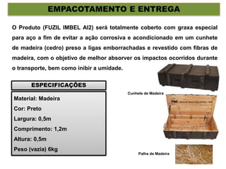 EMPACOTAMENTO E ENTREGA
O Produto (FUZIL IMBEL AI2) será totalmente coberto com graxa especial
para aço a fim de evitar a ação corrosiva e acondicionado em um cunhete
de madeira (cedro) preso a ligas emborrachadas e revestido com fibras de
madeira, com o objetivo de melhor absorver os impactos ocorridos durante
o transporte, bem como inibir a umidade.
Material: Madeira
Cor: Preto
Largura: 0,5m
Comprimento: 1,2m
Altura: 0,5m
Peso (vazia) 6kg
ESPECIFICAÇÕES
Cunhete de Madeira
Palha de Madeira
 