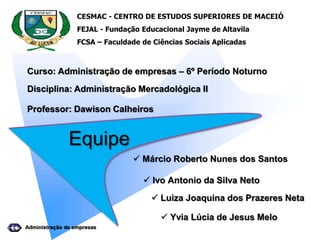 CESMAC - CENTRO DE ESTUDOS SUPERIORES DE MACEIÓ
FEJAL - Fundação Educacional Jayme de Altavila
FCSA – Faculdade de Ciências Sociais Aplicadas
Equipe
 Márcio Roberto Nunes dos Santos
 Luiza Joaquina dos Prazeres Neta
 Yvia Lúcia de Jesus Melo
Administração de empresas
 Ivo Antonio da Silva Neto
Curso: Administração de empresas – 6º Período Noturno
Disciplina: Administração Mercadológica II
Professor: Dawison Calheiros
 