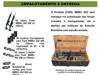 EMPACOTAMENTO E ENTREGA
02 (dois) Fuzis
IMBEL IA2 556 ou
762mm.
04 (quatro) Carregadores
para Fuzil IMBEL IA2 556
ou 762mm, com
capacidade de 20 e 30
cartuchos.
02 (duas) Lunetas
para Fuzil IMBEL
AI2 556 ou 762mm.
02 (duas)
Bandoleiras
verdes para Fuzil
IMBEL IA2 556 ou
O Produto (FUZIL IMBEL AI2) será
entregue via autorização das forças
armadas e transportadas até o
destino por militares do Exército
Brasileiro com escolta armada.
Simulação do acondicionamento dos
produtos no cunhete de Madeira
 