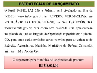 ESTRATÉGIAS DE LANÇAMENTO
O Fuzil IMBEL IA2 556 e 762mm, será divulgado na Site da
IMBEL: www.imbel.gov.br, na REVISTA VERDE-OLIVA, no
NOTICIÁRIO DO EXERCITO–NE, no Site DO EXÉRCITO:
www.exercito.gov.br, bem como será realizada uma apresentação
no estande de tiro da Brigada de Operações Especiais em Goiânia-
GO, para tanto serão enviadas cartas convites para as unidades do
Exército, Aeronáutica, Marinha, Ministério da Defesa, Comandos
militares PM e Polícia Civil.
O orçamento para as mídias de lançamento do produto:
R$ 518.032,00
 