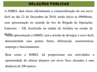 RELAÇÕES PÚBLICAS
A IMBEL dará inicio oficialmente a comercialização do seu novo
fuzil no dia 23 de Dezembro de 2010, tendo início as 09h00min,
com apresentação no estande de tiro da Brigada de Operações
Especiais – EB, localizada na cidade de Goiânia no estado de
Goiás.Nessa apresentação a IMBEL terá a missão de divulgar o novo fuzil,
demonstrando seus pontos fortes, diferencial, características,
emprego e funcionamento.
Bem como a IMBEL irá proporcionar aos convidados a
oportunidade de efetuar disparos em alvos fixos alocados a uma
distância de 200 metros.
 