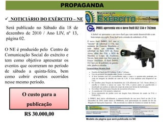 PROPAGANDA
 NOTICIÁRIO DO EXÉRCITO – NE
O NE é produzido pelo Centro de
Comunicação Social do exército e
tem como objetivo apresentar os
eventos que ocorreram no período
de sábado a quinta-feira, bem
como cobrir eventos ocorridos
nesse mesmo período.
Será publicado no Sábado dia 18 de
dezembro de 2010 / Ano LIV, nº 13,
página 02.
Modelo da página que será publicada no NE
O custo para a
publicação
R$ 30.000,00
 