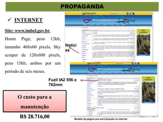 PROPAGANDA
Site: www.imbel.gov.br,
Home Page, peso 12kb,
tamanho 468x60 pixels, Sky
scraper de 120x600 pixels,
peso 15kb, ambos por um
período de seis meses.
 INTERNET
Noticias
Fuzil IA2 556 e 762mm
A IMBEL dará inicio oficialmente a comercialização do seu novo fuzil no dia 23 de Dezembro de
2010, tendo início as 09h00min, com apresentação no estande de tiro da Brigada de Operações
Especiais – EB, localizada na cidade de Goiânia no estado de Goiás.
Notíci
as
Fuzil IA2 556 e
762mm
O custo para a
manutenção
R$ 28.716,00 Modelo da página que será lançada na internet
 