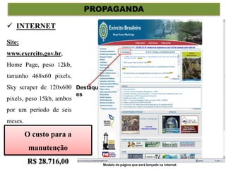 PROPAGANDA
Site:
www.exercito.gov.br,
Home Page, peso 12kb,
tamanho 468x60 pixels,
Sky scraper de 120x600
pixels, peso 15kb, ambos
por um período de seis
meses.
 INTERNET
Noticias
Destaqu
es
A IMBEL dará inicio oficialmente a comercialização do seu novo fuzil no dia 23 de
Dezembro de 2010...
O custo para a
manutenção
R$ 28.716,00 Modelo da página que será lançada na internet
 