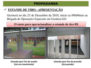 PROPAGANDA
Ocorrerá no dia 23 de Dezembro de 2010, início as 09h00min na
Brigada de Operações Especiais em Goiânia-GO.
O custo para operacionalizar o estande de tiro R$
100.000,00
 ESTANDE DE TIRO - APRESENTAÇÃO
Estande para Tiro de assalto
(tiro em movimento)
Estande para Tiro de precisão
(tiro parado)
 