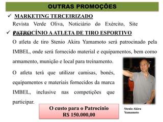 OUTRAS PROMOÇÕES
O atleta de tiro Stenio Akira Yamamoto será patrocinado pela
IMBEL, onde será fornecido material e equipamentos, bem como
armamento, munição e local para treinamento.
 PATROCÍNIO AATLETA DE TIRO ESPORTIVO
O atleta terá que utilizar camisas, bonés,
equipamentos e materiais fornecidos da marca
IMBEL, inclusive nas competições que
participar.
Stenio Akira
Yamamoto
Revista Verde Oliva, Noticiário do Exército, Site
Exercito.
 MARKETING TERCEIRIZADO
O custo para o Patrocínio
R$ 150.000,00
 