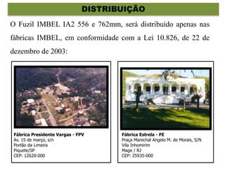 DISTRIBUIÇÃO
O Fuzil IMBEL IA2 556 e 762mm, será distribuído apenas nas
fábricas IMBEL, em conformidade com a Lei 10.826, de 22 de
dezembro de 2003:
Fábrica Presidente Vargas - FPV
Av. 15 de março, s/n
Portão da Limeira
Piquete/SP
CEP: 12620-000
Fábrica Estrela - FE
Praça Marechal Angelo M. de Morais, S/N
Vila Inhomirim
Mage / RJ
CEP: 25935-000
 
