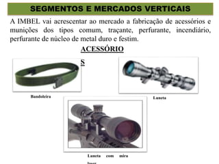 SEGMENTOS E MERCADOS VERTICAIS
A IMBEL vai acrescentar ao mercado a fabricação de acessórios e
munições dos tipos comum, traçante, perfurante, incendiário,
perfurante de núcleo de metal duro e festim.
ACESSÓRIO
S
Bandoleira Luneta
Luneta com mira
 