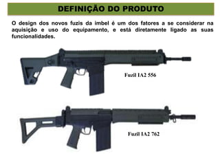 DEFINIÇÃO DO PRODUTO
O design dos novos fuzis da imbel é um dos fatores a se considerar na
aquisição e uso do equipamento, e está diretamente ligado as suas
funcionalidades.
Fuzil IA2 556
Fuzil IA2 762
 