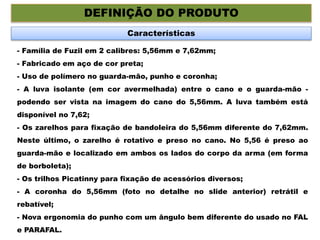 DEFINIÇÃO DO PRODUTO
Características
- Família de Fuzil em 2 calibres: 5,56mm e 7,62mm;
- Fabricado em aço de cor preta;
- Uso de polímero no guarda-mão, punho e coronha;
- A luva isolante (em cor avermelhada) entre o cano e o guarda-mão -
podendo ser vista na imagem do cano do 5,56mm. A luva também está
disponível no 7,62;
- Os zarelhos para fixação de bandoleira do 5,56mm diferente do 7,62mm.
Neste último, o zarelho é rotativo e preso no cano. No 5,56 é preso ao
guarda-mão e localizado em ambos os lados do corpo da arma (em forma
de borboleta);
- Os trilhos Picatinny para fixação de acessórios diversos;
- A coronha do 5,56mm (foto no detalhe no slide anterior) retrátil e
rebatível;
- Nova ergonomia do punho com um ângulo bem diferente do usado no FAL
e PARAFAL.
 