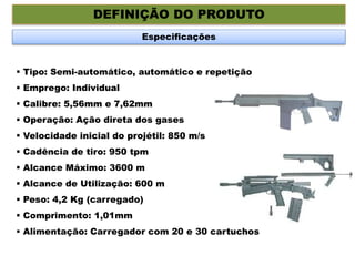 DEFINIÇÃO DO PRODUTO
Especificações
 Tipo: Semi-automático, automático e repetição
 Emprego: Individual
 Calibre: 5,56mm e 7,62mm
 Operação: Ação direta dos gases
 Velocidade inicial do projétil: 850 m/s
 Cadência de tiro: 950 tpm
 Alcance Máximo: 3600 m
 Alcance de Utilização: 600 m
 Peso: 4,2 Kg (carregado)
 Comprimento: 1,01mm
 Alimentação: Carregador com 20 e 30 cartuchos
 